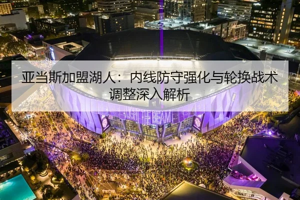 亚当斯加盟湖人：内线防守强化与轮换战术调整深入解析