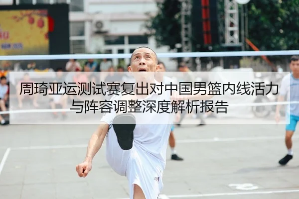 周琦亚运测试赛复出对中国男篮内线活力与阵容调整深度解析报告